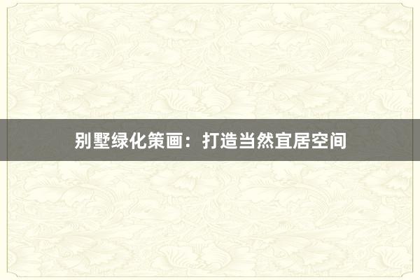 别墅绿化策画：打造当然宜居空间