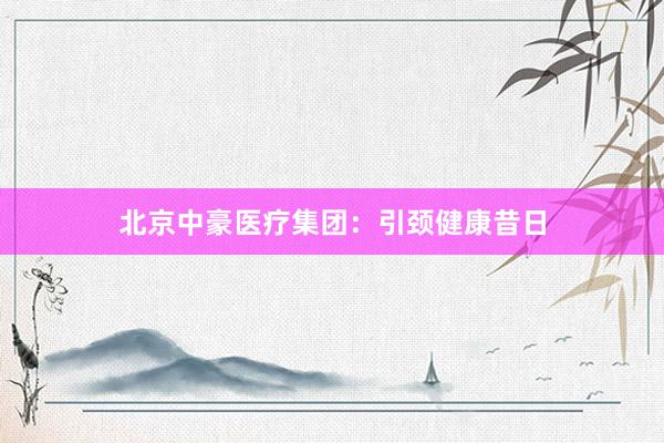 北京中豪医疗集团：引颈健康昔日