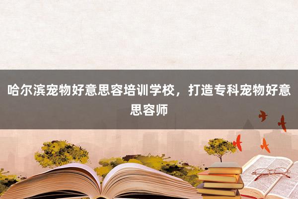 哈尔滨宠物好意思容培训学校，打造专科宠物好意思容师